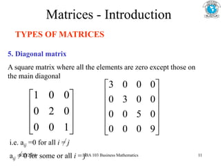 Matrices - Introduction
TYPES OF MATRICES
5. Diagonal matrix
A square matrix where all the elements are zero except those on
the main diagonal










1
0
0
0
2
0
0
0
1












9
0
0
0
0
5
0
0
0
0
3
0
0
0
0
3
i.e. aij =0 for all i = j
aij = 0 for some or all i = j
5/22/2018 BBA 103 Business Mathematics 11
 