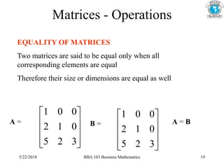 Matrices - Operations
EQUALITY OF MATRICES
Two matrices are said to be equal only when all
corresponding elements are equal
Therefore their size or dimensions are equal as well










3
2
5
0
1
2
0
0
1










3
2
5
0
1
2
0
0
1
A = B = A = B
5/22/2018 BBA 103 Business Mathematics 19
 