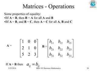 Matrices - Operations
Some properties of equality:
•IIf A = B, then B = A for all A and B
•IIf A = B, and B = C, then A = C for all A, B and C










3
2
5
0
1
2
0
0
1
A = B =










33
32
31
23
22
21
13
12
11
b
b
b
b
b
b
b
b
b
If A = B then ij
ij b
a 
5/22/2018 BBA 103 Business Mathematics 20
 