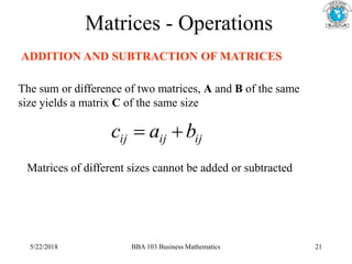 Matrices - Operations
ADDITION AND SUBTRACTION OF MATRICES
The sum or difference of two matrices, A and B of the same
size yields a matrix C of the same size
ij
ij
ij b
a
c 

Matrices of different sizes cannot be added or subtracted
5/22/2018 BBA 103 Business Mathematics 21
 