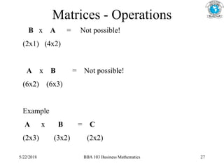 Matrices - Operations
B x A = Not possible!
(2x1) (4x2)
A x B = Not possible!
(6x2) (6x3)
Example
A x B = C
(2x3) (3x2) (2x2)
5/22/2018 BBA 103 Business Mathematics 27
 