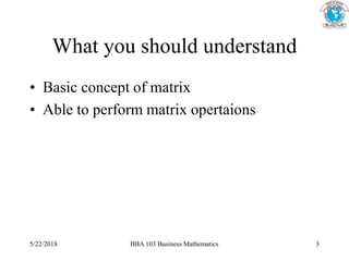 What you should understand
• Basic concept of matrix
• Able to perform matrix opertaions
5/22/2018 BBA 103 Business Mathematics 3
 