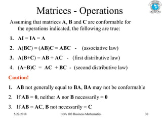 Matrices - Operations
Assuming that matrices A, B and C are conformable for
the operations indicated, the following are true:
1. AI = IA = A
2. A(BC) = (AB)C = ABC - (associative law)
3. A(B+C) = AB + AC - (first distributive law)
4. (A+B)C = AC + BC - (second distributive law)
Caution!
1. AB not generally equal to BA, BA may not be conformable
2. If AB = 0, neither A nor B necessarily = 0
3. If AB = AC, B not necessarily = C
5/22/2018 BBA 103 Business Mathematics 30
 
