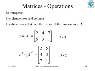Matrices - Operations
To transpose:
Interchange rows and columns
The dimensions of AT are the reverse of the dimensions of A








1
3
5
7
4
2
3
2 A
A












1
7
3
4
5
2
2
3
T
T
A
A
2 x 3
3 x 2
5/22/2018 BBA 103 Business Mathematics 34
 