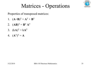Matrices - Operations
Properties of transposed matrices:
1. (A+B)T = AT + BT
2. (AB)T = BT AT
3. (kA)T = kAT
4. (AT)T = A
5/22/2018 BBA 103 Business Mathematics 35
 