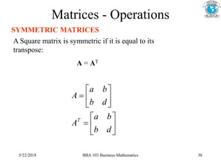 Matrices - Operations
SYMMETRIC MATRICES
A Square matrix is symmetric if it is equal to its
transpose:
A = AT














d
b
b
a
A
d
b
b
a
A
T
5/22/2018 BBA 103 Business Mathematics 38
 