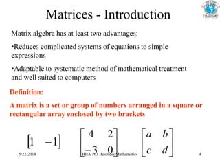 Matrices - Introduction
Matrix algebra has at least two advantages:
•Reduces complicated systems of equations to simple
expressions
•Adaptable to systematic method of mathematical treatment
and well suited to computers
Definition:
A matrix is a set or group of numbers arranged in a square or
rectangular array enclosed by two brackets
 
1
1  





 0
3
2
4






d
c
b
a
5/22/2018 BBA 103 Business Mathematics 4
 