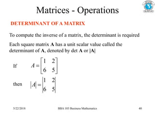 Matrices - Operations
DETERMINANT OF A MATRIX
To compute the inverse of a matrix, the determinant is required
Each square matrix A has a unit scalar value called the
determinant of A, denoted by det A or |A|
5
6
2
1
5
6
2
1








A
A
If
then
5/22/2018 BBA 103 Business Mathematics 40
 