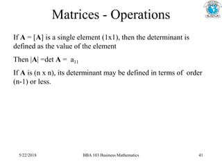 Matrices - Operations
If A = [A] is a single element (1x1), then the determinant is
defined as the value of the element
Then |A| =det A = a11
If A is (n x n), its determinant may be defined in terms of order
(n-1) or less.
5/22/2018 BBA 103 Business Mathematics 41
 