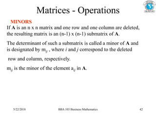 Matrices - Operations
MINORS
If A is an n x n matrix and one row and one column are deleted,
the resulting matrix is an (n-1) x (n-1) submatrix of A.
The determinant of such a submatrix is called a minor of A and
is designated by mij , where i and j correspond to the deleted
row and column, respectively.
mij is the minor of the element aij in A.
5/22/2018 BBA 103 Business Mathematics 42
 