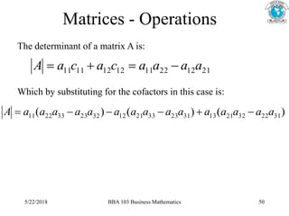Matrices - Operations
The determinant of a matrix A is:
21
12
22
11
12
12
11
11 a
a
a
a
c
a
c
a
A 



Which by substituting for the cofactors in this case is:
)
(
)
(
)
( 31
22
32
21
13
31
23
33
21
12
32
23
33
22
11 a
a
a
a
a
a
a
a
a
a
a
a
a
a
a
A 





5/22/2018 BBA 103 Business Mathematics 50
 