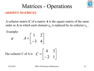 Matrices - Operations
ADJOINT MATRICES
A cofactor matrix C of a matrix A is the square matrix of the same
order as A in which each element aij is replaced by its cofactor cij .
Example:








4
3
2
1
A








1
2
3
4
C
If
The cofactor C of A is
5/22/2018 BBA 103 Business Mathematics 52
 