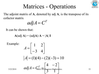 Matrices - Operations
The adjoint matrix of A, denoted by adj A, is the transpose of its
cofactor matrix
T
C
adjA
It can be shown that:
A(adj A) = (adjA) A = |A| I
Example:





 














1
3
2
4
10
)
3
)(
2
(
)
4
)(
1
(
4
3
2
1
T
C
adjA
A
A
5/22/2018 BBA 103 Business Mathematics 53
 