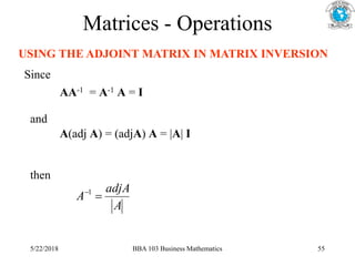 Matrices - Operations
USING THE ADJOINT MATRIX IN MATRIX INVERSION
A
adjA
A 
1
Since
AA-1 = A-1 A = I
and
A(adj A) = (adjA) A = |A| I
then
5/22/2018 BBA 103 Business Mathematics 55
 