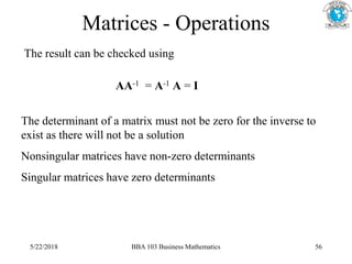 Matrices - Operations
The result can be checked using
AA-1 = A-1 A = I
The determinant of a matrix must not be zero for the inverse to
exist as there will not be a solution
Nonsingular matrices have non-zero determinants
Singular matrices have zero determinants
5/22/2018 BBA 103 Business Mathematics 56
 
