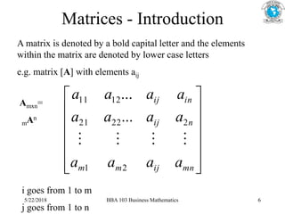Matrices - Introduction
A matrix is denoted by a bold capital letter and the elements
within the matrix are denoted by lower case letters
e.g. matrix [A] with elements aij














mn
ij
m
m
n
ij
in
ij
a
a
a
a
a
a
a
a
a
a
a
a
2
1
2
22
21
12
11
...
...




i goes from 1 to m
j goes from 1 to n
Amxn=
mAn
5/22/2018 BBA 103 Business Mathematics 6
 