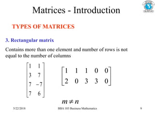 Matrices - Introduction
TYPES OF MATRICES
3. Rectangular matrix
Contains more than one element and number of rows is not
equal to the number of columns













6
7
7
7
7
3
1
1






0
3
3
0
2
0
0
1
1
1
n
m 
5/22/2018 BBA 103 Business Mathematics 9
 