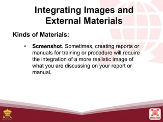 • Screenshot. Sometimes, creating reports or
manuals for training or procedure will require
the integration of a more realistic image of
what you are discussing on your report or
manual.
Integrating Images and
External Materials
Kinds of Materials:
 