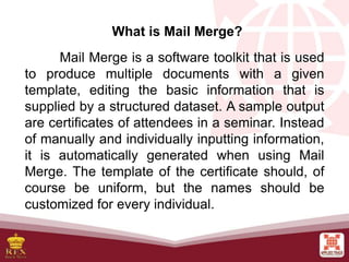 What is Mail Merge?
Mail Merge is a software toolkit that is used
to produce multiple documents with a given
template, editing the basic information that is
supplied by a structured dataset. A sample output
are certificates of attendees in a seminar. Instead
of manually and individually inputting information,
it is automatically generated when using Mail
Merge. The template of the certificate should, of
course be uniform, but the names should be
customized for every individual.
 