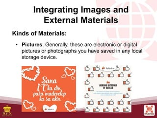 Integrating Images and
External Materials
Kinds of Materials:
• Pictures. Generally, these are electronic or digital
pictures or photographs you have saved in any local
storage device.
 