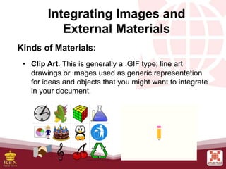 Integrating Images and
External Materials
Kinds of Materials:
• Clip Art. This is generally a .GIF type; line art
drawings or images used as generic representation
for ideas and objects that you might want to integrate
in your document.
 