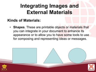 Integrating Images and
External Materials
Kinds of Materials:
• Shapes. These are printable objects or materials that
you can integrate in your document to enhance its
appearance or to allow you to have some tools to use
for composing and representing ideas or messages.
 