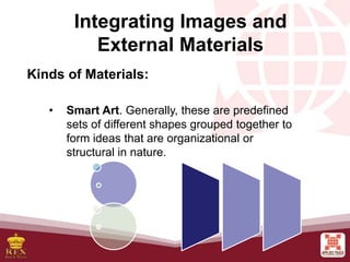 • Smart Art. Generally, these are predefined
sets of different shapes grouped together to
form ideas that are organizational or
structural in nature.
Integrating Images and
External Materials
Kinds of Materials:
 