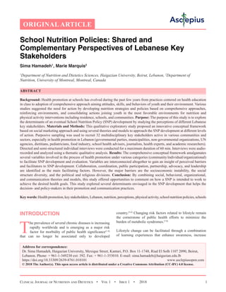 Clinical Journal of Nutrition and Dietetics  •  Vol 1  •  Issue 1  •  2018 1
INTRODUCTION
T
he prevalence of several chronic diseases is increasing
rapidly worldwide and is emerging as a major risk
factor for morbidity of public health significance[1-4]
that can no longer be associated only to developed
country.[5,6]
Changing risk factors related to lifestyle remain
the cornerstone of public health efforts to minimize the
burden of metabolic syndromes.[7,8]
Lifestyle change can be facilitated through a combination
of learning experiences that enhance awareness, increase
ORIGINAL ARTICLE
School Nutrition Policies: Shared and
Complementary Perspectives of Lebanese Key
Stakeholders
Sima Hamadeh1
, Marie Marquis2
1
Department of Nutrition and Dietetics Sciences, Haigazian University, Beirut, Lebanon, 2
Department of
Nutrition, University of Montreal, Montreal, Canada
ABSTRACT
Background: Health promotion at schools has evolved during the past few years from practices centered on health education
in class to adoption of comprehensive approach aiming attitudes, skills, and behaviors of youth and their environment. Various
studies suggested the need for action by developing nutrition strategies and policies based on comprehensive approaches,
reinforcing environments, and consolidating actions joining youth in the most favorable environments for nutrition and
physical activity interventions including residence, schools, and communities. Purpose: The purpose of this study is to explore
the determinants of an eventual School Nutrition Policy (SNP) development by studying the perceptions of different Lebanese
key stakeholders. Materials and Methods: This qualitative exploratory study proposed an innovative conceptual framework
based on social marketing approach and using several theories and models to approach the SNP development at different levels
of action. Purposive sampling was used to recruit 32 multidisciplinary key stakeholders active in various communities and
sectors, especially in health promotion in Lebanon (governmental parties, municipalities, non-governmental organizations, UN
agencies, dietitians, pediatricians, food industry, school health advisers, journalists, health experts, and academic researchers).
Directed and semi-structured individual interviews were conducted for a maximum duration of 60 min. Interviews were audio-
recorded and analyzed using a thematic qualitative analysis. Results: The comprehensive conceptual framework amalgamates
several variables involved in the process of health promotion under various categories (community/individual/organizational)
to facilitate SNP development and evaluation. Variables are interconnected altogether to gain an insight of perceived barriers
and facilitators to SNP development. Collaboration, coordination, public participation, partnership, advocacy, and leadership
are identified as the main facilitating factors. However, the major barriers are the socioeconomic instability, the social
structure diversity, and the political and religious divisions. Conclusion: By combining social, behavioral, organizational,
and communication theories and models, this study offered opportunities to comment on how a SNP is intended to work to
achieve the desired health goals. This study explored several determinants envisaged in the SNP development that helps the
decision- and policy-makers in their promotion and communication practices.
Key words: Health promotion, key stakeholders, Lebanon, nutrition, perceptions, physical activity, school nutrition policies, schools
Address for correspondence:
Dr. Sima Hamadeh, Haigazian University, Mexique Street, Kantari, P.O. Box 11-1748, Riad El Solh 1107 2090, Beirut,
Lebanon. Phone: + 961-1-349230 ext: 392. Fax: + 961-1-353010. E-mail: 
https://doi.org/10.33309/2639-8761.010101 www.asclepiusopen.com
© 2018 The Author(s). This open access article is distributed under a Creative Commons Attribution (CC-BY) 4.0 license.
 