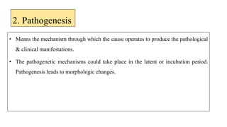 2. Pathogenesis
• Means the mechanism through which the cause operates to produce the pathological
& clinical manifestations.
• The pathogenetic mechanisms could take place in the latent or incubation period.
Pathogenesis leads to morphologic changes.
 