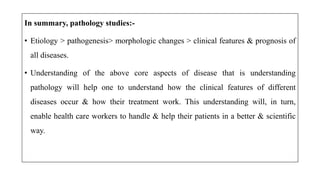 In summary, pathology studies:-
• Etiology > pathogenesis> morphologic changes > clinical features & prognosis of
all diseases.
• Understanding of the above core aspects of disease that is understanding
pathology will help one to understand how the clinical features of different
diseases occur & how their treatment work. This understanding will, in turn,
enable health care workers to handle & help their patients in a better & scientific
way.
 