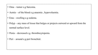 • Oma – tumor e.g Sarcoma.
• Aemia – of the blood e.g anaemia , hypovolaemia.
• Ema – swelling e.g oedema.
• Polyp – any mass of tissue that bulges or projects outward or upward from the
normal surface level.
• Penia – decreased e.g. thrombocytopenia.
• Peri – around e.g peri bronchial.
 