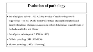 Evolution of pathology
• Era of religious beliefs (1500 A.D)the practice of medicine began with
Hippocrates (460-377 BC) he first stressed study of patients symptoms and
described methods of diagnosis, according to him disturbances in equilibrium of
the body resulted in and illness.
• Era of gross pathology (A.D 1500 to 1800)
• Cellular pathology (AD 1800-1950)
• Modern pathology (1950- 21st century)
 