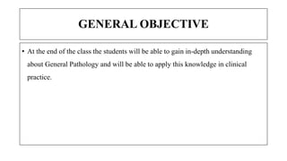 GENERAL OBJECTIVE
• At the end of the class the students will be able to gain in-depth understanding
about General Pathology and will be able to apply this knowledge in clinical
practice.
 