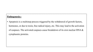 Pathogenesis:-
• Apoptosis is a multistep process triggered by the withdrawal of growth factors,
hormones, or due to toxin, free radical injury, etc. This may lead to the activation
of caspases. The activated caspases cause breakdown of its own nuclear DNA &
cytoplasmic proteins.
 