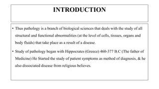 INTRODUCTION
• Thus pathology is a branch of biological sciences that deals with the study of all
structural and functional abnormalities (at the level of cells, tissues, organs and
body fluids) that take place as a result of a disease.
• Study of pathology began with Hippocrates (Greece) 460-377 B.C (The father of
Medicine) He Started the study of patient symptoms as method of diagnosis, & he
also dissociated disease from religious believes.
 