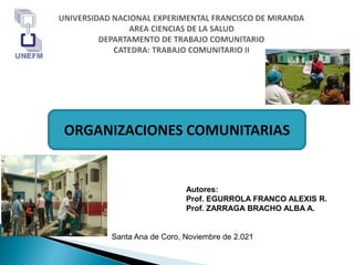 Autores:
Prof. EGURROLA FRANCO ALEXIS R.
Prof. ZARRAGA BRACHO ALBA A.
Santa Ana de Coro, Noviembre de 2.021
ORGANIZACIONES COMUNITARIAS
 