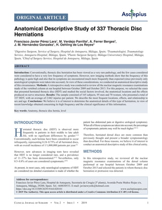 Clinical Journal of Surgery  •  Vol 2  •  Issue 1  •  2019 1
INTRODUCTION
H
erniated thoracic disc (HDT) is observed more
frequently in patients in their middle to late adult
life, with no significant differences by gender.[1,2]
Conventionally, such hernias have been considered to occur
infrequently, representing 0.24–0.75% of all herniated discs,
with an overall incidence of 1/1,000,000 patients per year.[3]
However, new advances in imaging tests have revealed
that HDT is no longer considered rare, and a prevalence
of 11–37% has been demonstrated.[4-7]
Nevertheless, only
0.5–0.8% of cases are considered symptomatic.[8,9]
At present, in most cases, only neurological symptoms of HDT
are considered (no detailed examination is made of whether the
patient has abdominal pain or digestive urological symptoms).
Whenallofthesesymptomsaretakenintoaccount,thepercentage
of symptomatic patients may well be much higher.[10,11]
Therefore, herniated dorsal discs are more common than
previously thought and present a broader symptomatology
than described. For these reasons, we believe it of interest to
conduct an anatomical descriptive study of this clinical entity.
METHODS
In this retrospective study, we reviewed all the nuclear
magnetic resonance examinations of the dorsal column
performed at our hospital between October 2009 and
October 2013 and selected the patients in whom thoracic disc
herniation or protrusion was detected.
Anatomical Descriptive Study of 337 Thoracic Disc
Herniations
Francisco Javier Pérez Lara1
, M. Verdejo Parrilla2
, A. Ferrer Berges3
,
J. M. Hernández Gonzalez1
, H. Oehling de Los Reyes4
1
Digestive Surgeon, Service of Surgery, Hospital de Antequera, Málaga, Spain, 2
Traumatologist, Traumatology
Service, Antequera Hospital, Málaga, Spain, 3
Plastic Surgeon Surgery, Málaga Universitary Hospital, Málaga,
Spain, 4
Chief of Surgery Service, Hospital de Antequera, Málaga, Spain
ABSTRACT
Introduction: Conventionally, thoracic disc herniation has been viewed as a very rare pathology, and the few cases considered
were considered to have a very low frequency of symptoms. However, new imaging methods show that the frequency of this
pathology is quite high and also that its symptoms are encountered much more frequently than expected (since previously only
neurological symptoms were taken into account). In view of these considerations, we conducted an anatomical descriptive study
of this circumstance. Methods:A retrospective study was conducted to review all the nuclear magnetic resonance examinations
made of the vertebral column at our hospital between October 2009 and October 2013. For this purpose, we selected the cases
that presented herniated thoracic disc (HDT) and studied the social factors involved, the anatomical locations and the effects
produced on nerve structures. Results: The sample consisted of 165 subjects, 95 men and 70 women, who presented a total of
337 HDT, with an average of 2.042 injuries per patient. We describe the most frequent locations, effects, and relationship to
sex and age. Conclusions: We believe it is of interest to determine the anatomical details of this type of herniation, in view of
recent knowledge obtained concerning its high frequency and the clinical significance of this information.
Key words: Anatomy, thoracic disc hernia, level
Address for correspondence:
Francisco Javier Pérez Lara, Hospital de Antequera, Secretaría de Cirugía (3º planta), Avenida Poeta Muñoz Rojas s/n,
Antequera, Málaga, 29200, Spain. Tel.: 668830533. E-mail: javinewyork@hotmail.com
https://doi.org/10.33309/2639-9164.020101 www.asclepiusopen.com
© 2019 The Author(s). This open access article is distributed under a Creative Commons Attribution (CC-BY) 4.0 license.
ORIGINAL ARTICLE
 