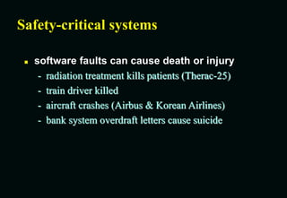 Safety-critical systems
 software faults can cause death or injury
- radiation treatment kills patients (Therac-25)
- train driver killed
- aircraft crashes (Airbus & Korean Airlines)
- bank system overdraft letters cause suicide
 