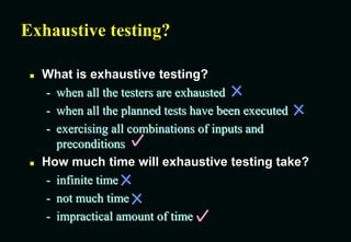 Exhaustive testing?
 What is exhaustive testing?
- when all the testers are exhausted
- when all the planned tests have been executed
- exercising all combinations of inputs and
preconditions
 How much time will exhaustive testing take?
- infinite time
- not much time
- impractical amount of time
 