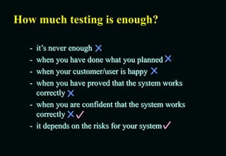 How much testing is enough?
- it’s never enough
- when you have done what you planned
- when your customer/user is happy
- when you have proved that the system works
correctly
- when you are confident that the system works
correctly
- it depends on the risks for your system
 