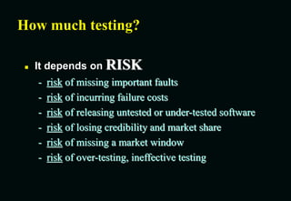 How much testing?
 It depends on RISK
- risk of missing important faults
- risk of incurring failure costs
- risk of releasing untested or under-tested software
- risk of losing credibility and market share
- risk of missing a market window
- risk of over-testing, ineffective testing
 