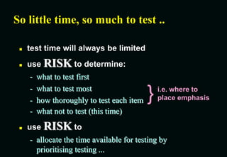 - what not to test (this time)
 use RISK to
- allocate the time available for testing by
prioritising testing ...
So little time, so much to test ..
 test time will always be limited
 use RISK to determine:
- what to test first
- what to test most
- how thoroughly to test each item } i.e. where to
place emphasis
 