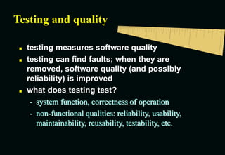 Testing and quality
 testing measures software quality
 testing can find faults; when they are
removed, software quality (and possibly
reliability) is improved
 what does testing test?
- system function, correctness of operation
- non-functional qualities: reliability, usability,
maintainability, reusability, testability, etc.
 