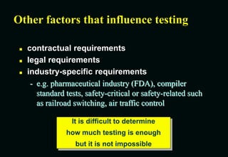 Other factors that influence testing
 contractual requirements
 legal requirements
 industry-specific requirements
- e.g. pharmaceutical industry (FDA), compiler
standard tests, safety-critical or safety-related such
as railroad switching, air traffic control
It is difficult to determine
how much testing is enough
but it is not impossible
 