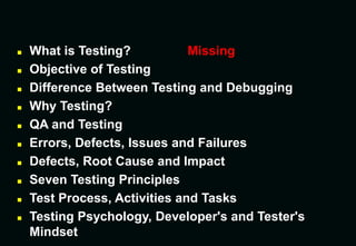  What is Testing? Missing
 Objective of Testing
 Difference Between Testing and Debugging
 Why Testing?
 QA and Testing
 Errors, Defects, Issues and Failures
 Defects, Root Cause and Impact
 Seven Testing Principles
 Test Process, Activities and Tasks
 Testing Psychology, Developer's and Tester's
Mindset
 