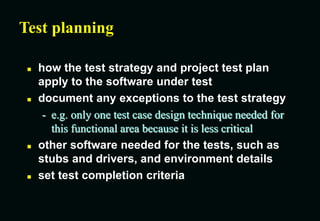 Test planning
 how the test strategy and project test plan
apply to the software under test
 document any exceptions to the test strategy
- e.g. only one test case design technique needed for
this functional area because it is less critical
 other software needed for the tests, such as
stubs and drivers, and environment details
 set test completion criteria
 