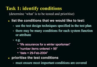 Task 1: identify conditions
 list the conditions that we would like to test:
- use the test design techniques specified in the test plan
- there may be many conditions for each system function
or attribute
- e.g.
• “life assurance for a winter sportsman”
• “number items ordered > 99”
• “date = 29-Feb-2004”
 prioritise the test conditions
- must ensure most important conditions are covered
(determine ‘what’ is to be tested and prioritise)
 