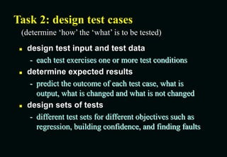 Task 2: design test cases
 design test input and test data
- each test exercises one or more test conditions
 determine expected results
- predict the outcome of each test case, what is
output, what is changed and what is not changed
 design sets of tests
- different test sets for different objectives such as
regression, building confidence, and finding faults
(determine ‘how’ the ‘what’ is to be tested)
 