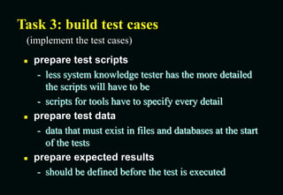 Task 3: build test cases
 prepare test scripts
- less system knowledge tester has the more detailed
the scripts will have to be
- scripts for tools have to specify every detail
 prepare test data
- data that must exist in files and databases at the start
of the tests
 prepare expected results
- should be defined before the test is executed
(implement the test cases)
 