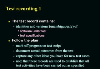 Test recording 1
 The test record contains:
- identities and versions (unambiguously) of
• software under test
• test specifications
 Follow the plan
- mark off progress on test script
- document actual outcomes from the test
- capture any other ideas you have for new test cases
- note that these records are used to establish that all
test activities have been carried out as specified
 